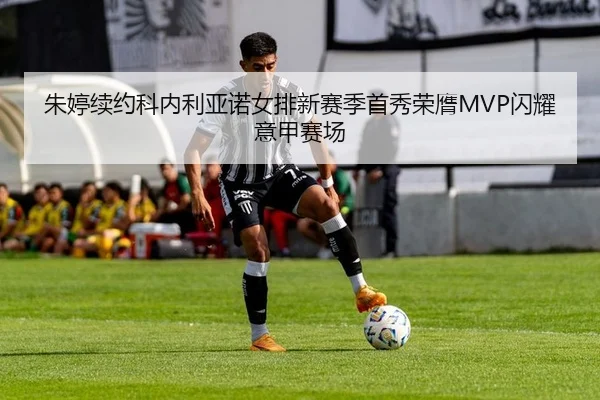 朱婷续约科内利亚诺女排新赛季首秀荣膺MVP闪耀意甲赛场